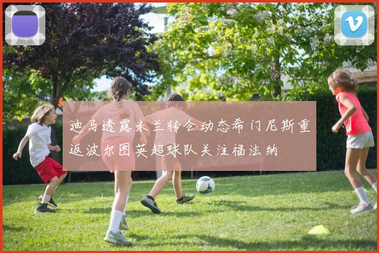 迪马透露米兰转会动态希门尼斯重返波尔图英超球队关注福法纳