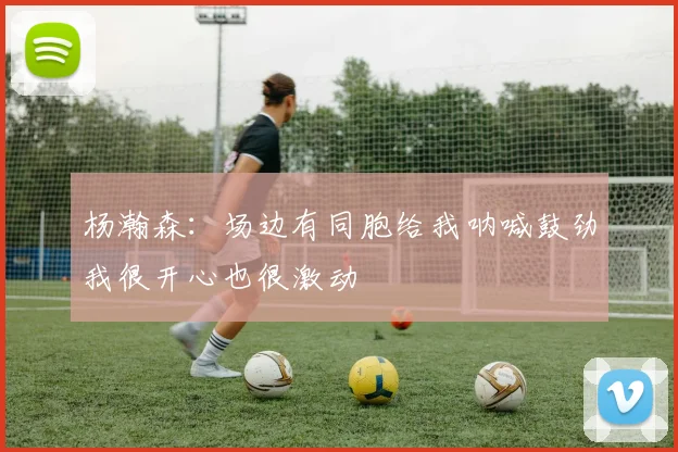 杨瀚森：场边有同胞给我呐喊鼓劲我很开心也很激动